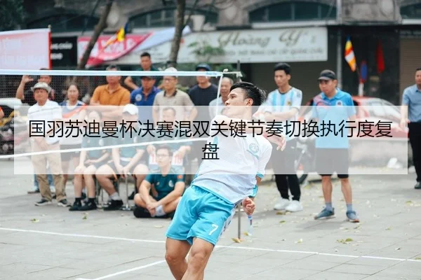 国羽苏迪曼杯决赛混双关键节奏切换执行度复盘